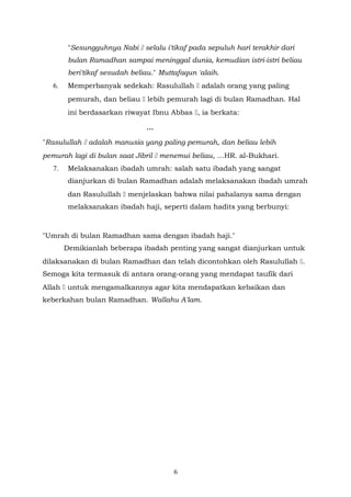 "Sesungguhnya Nabi  selalu i'tikaf pada sepuluh hari terakhir dari
bulan Ramadhan sampai meninggal dunia, kemudian istri-istri beliau
beri'tikaf sesudah beliau." Muttafaqun 'alaih.
6. Memperbanyak sedekah: Rasulullah  adalah orang yang paling
pemurah, dan beliau  lebih pemurah lagi di bulan Ramadhan. Hal
ini berdasarkan riwayat Ibnu Abbas , ia berkata:
...
"Rasulullah  adalah manusia yang paling pemurah, dan beliau lebih
pemurah lagi di bulan saat Jibril  menemui beliau, …HR. al-Bukhari.
7. Melaksanakan ibadah umrah: salah satu ibadah yang sangat
dianjurkan di bulan Ramadhan adalah melaksanakan ibadah umrah
dan Rasulullah  menjelaskan bahwa nilai pahalanya sama dengan
melaksanakan ibadah haji, seperti dalam hadits yang berbunyi:
"Umrah di bulan Ramadhan sama dengan ibadah haji."
Demikianlah beberapa ibadah penting yang sangat dianjurkan untuk
dilaksanakan di bulan Ramadhan dan telah dicontohkan oleh Rasulullah .
Semoga kita termasuk di antara orang-orang yang mendapat taufik dari
Allah  untuk mengamalkannya agar kita mendapatkan kebaikan dan
keberkahan bulan Ramadhan. Wallahu A'lam.
6
 