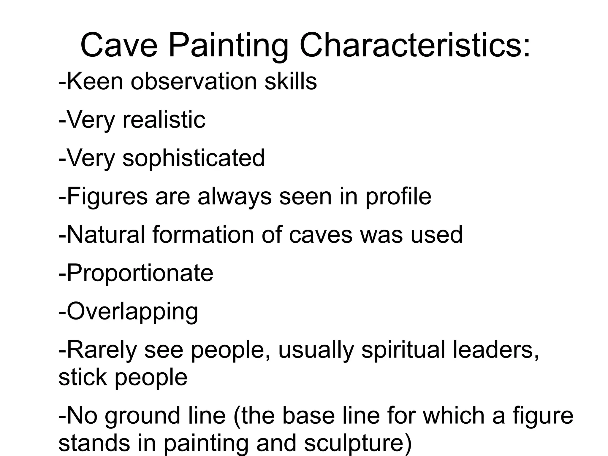 Cave Painting Characteristics:
-Keen observation skills
-Very realistic
-Very sophisticated
-Figures are always seen in profile
-Natural formation of caves was used
-Proportionate
-Overlapping
-Rarely see people, usually spiritual leaders,
stick people
-No ground line (the base line for which a figure
stands in painting and sculpture)
 