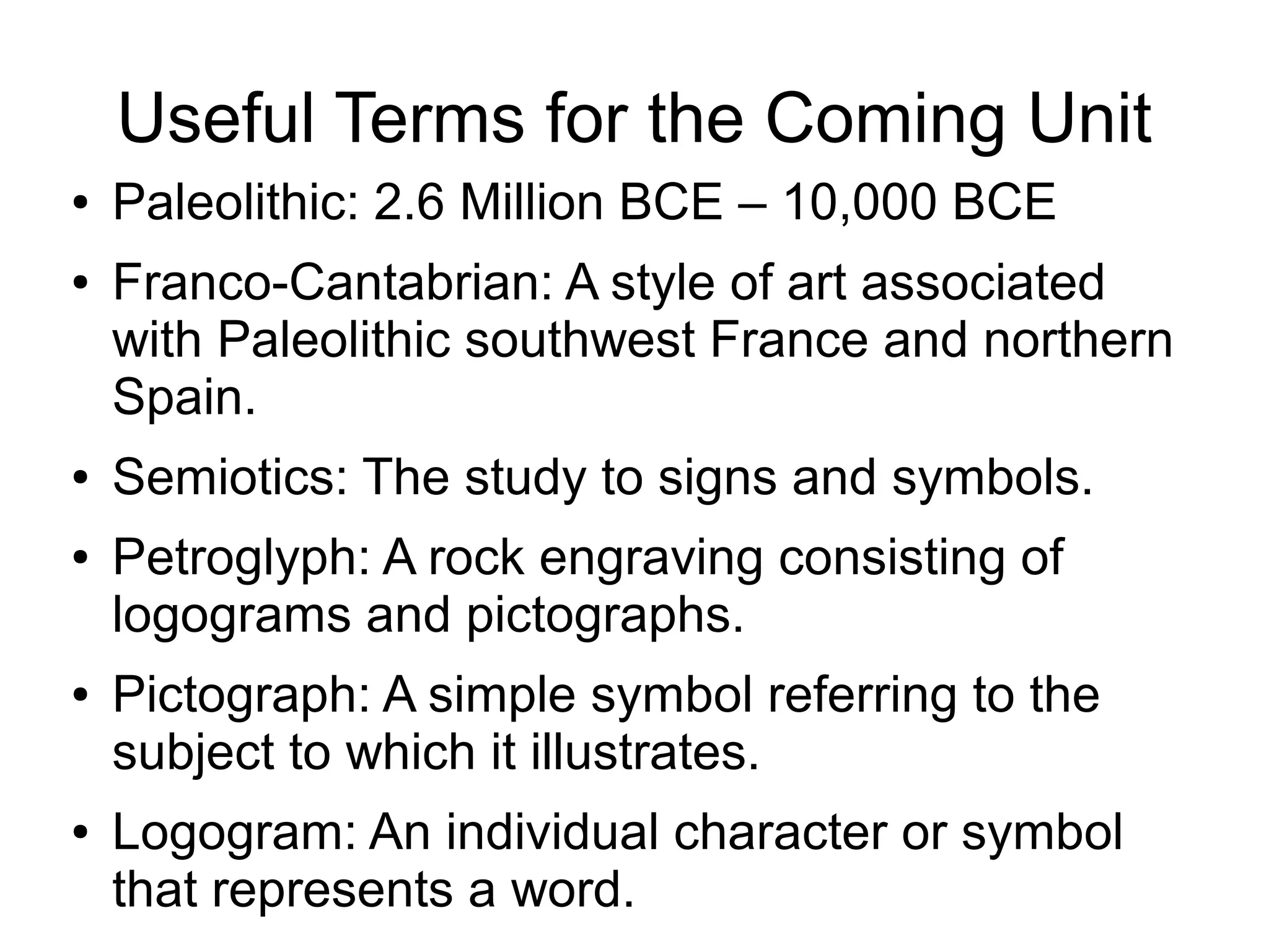 Useful Terms for the Coming Unit
● Paleolithic: 2.6 Million BCE – 10,000 BCE
● Franco-Cantabrian: A style of art associated
with Paleolithic southwest France and northern
Spain.
● Semiotics: The study to signs and symbols.
● Petroglyph: A rock engraving consisting of
logograms and pictographs.
● Pictograph: A simple symbol referring to the
subject to which it illustrates.
● Logogram: An individual character or symbol
that represents a word.
 