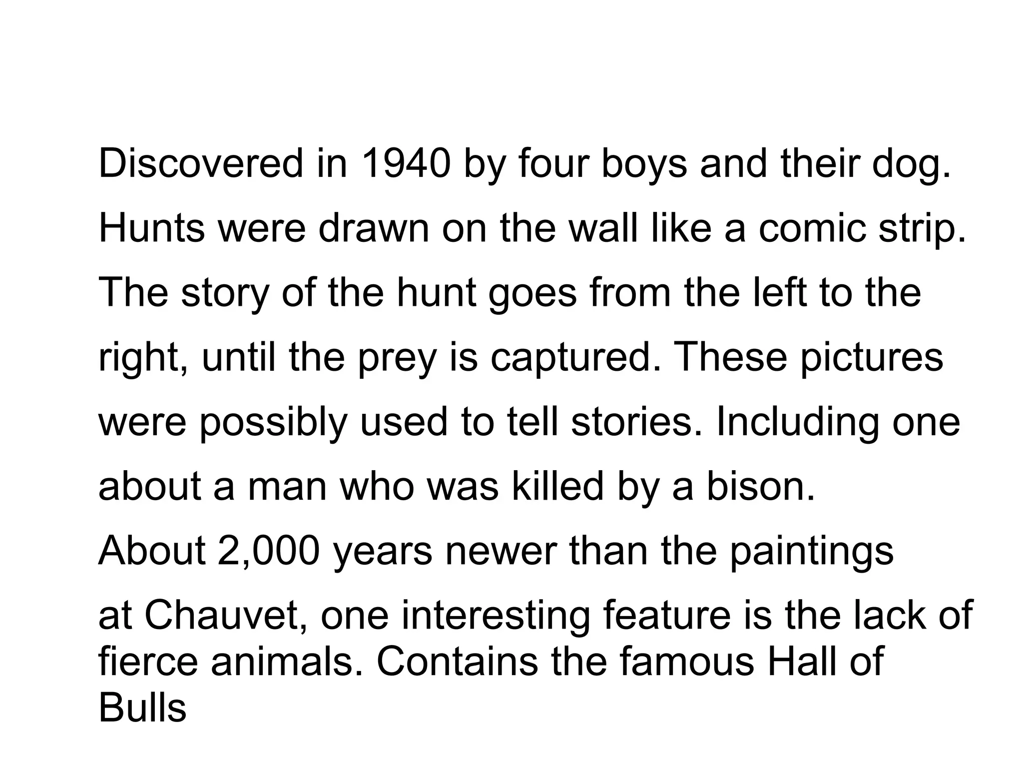 Discovered in 1940 by four boys and their dog.
Hunts were drawn on the wall like a comic strip.
The story of the hunt goes from the left to the
right, until the prey is captured. These pictures
were possibly used to tell stories. Including one
about a man who was killed by a bison.
About 2,000 years newer than the paintings
at Chauvet, one interesting feature is the lack of
fierce animals. Contains the famous Hall of
Bulls
 