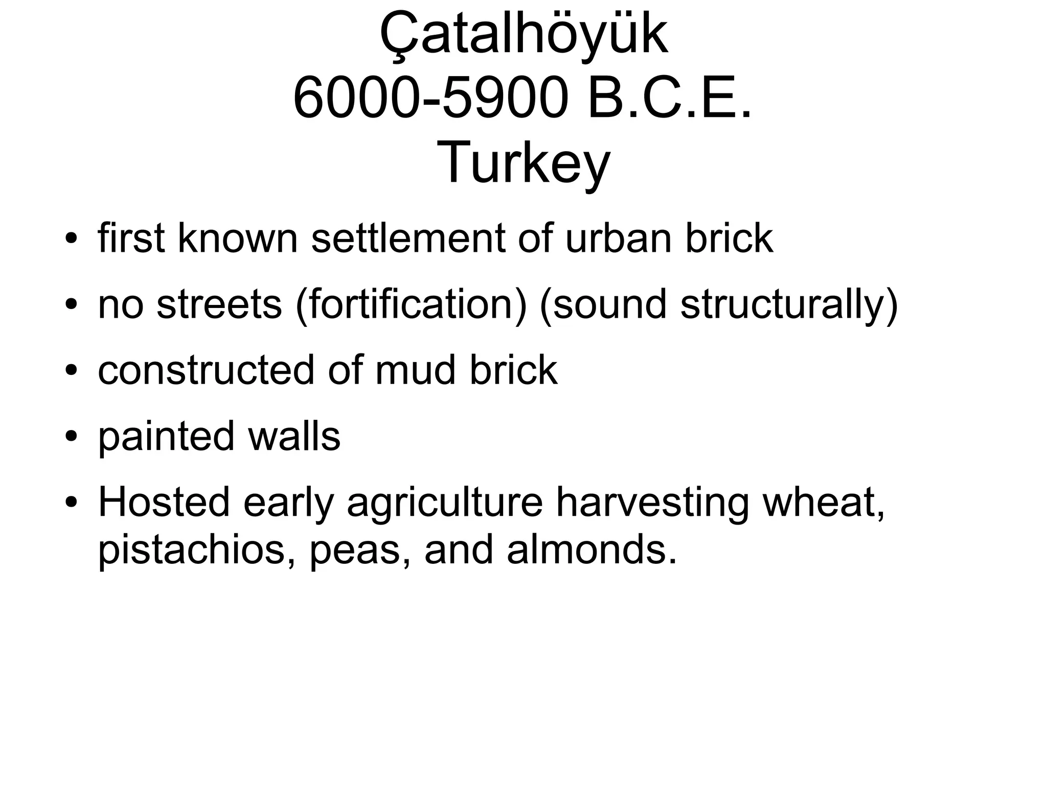 Çatalhöyük
6000-5900 B.C.E.
Turkey
● first known settlement of urban brick
● no streets (fortification) (sound structurally)
● constructed of mud brick
● painted walls
● Hosted early agriculture harvesting wheat,
pistachios, peas, and almonds.
 