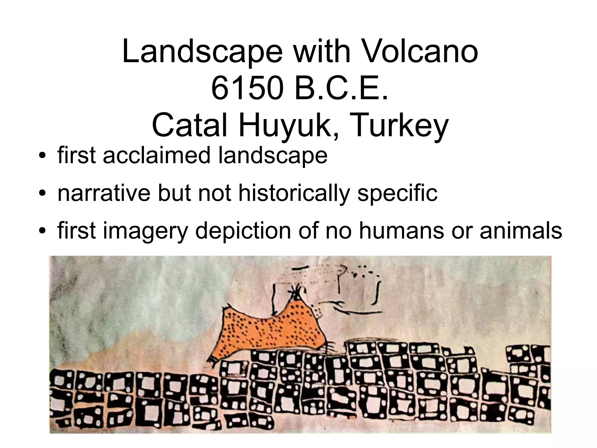 Landscape with Volcano
6150 B.C.E.
Catal Huyuk, Turkey
● first acclaimed landscape
● narrative but not historically specific
● first imagery depiction of no humans or animals
 