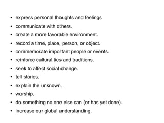 ● express personal thoughts and feelings
● communicate with others.
● create a more favorable environment.
● record a time, place, person, or object.
● commemorate important people or events.
● reinforce cultural ties and traditions.
● seek to affect social change.
● tell stories.
● explain the unknown.
● worship.
● do something no one else can (or has yet done).
● increase our global understanding.
 