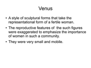 Venus
● A style of sculptural forms that take the
representational form of a fertile woman.
● The reproductive features of the such figures
were exaggerated to emphasize the importance
of women in such a community.
● They were very small and mobile.
 