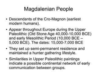 Magdalenian People
● Descendants of the Cro-Magnon (earliest
modern humans).
● Appear throughout Europe during the Upper
Paleolithic (Old Stone Age 40,000-10,000 BCE)
and early Mesolithic Period (10,000 BCE –
5,000 BCE). The dates: 15,000-7,000 BCE
● They set up semi-permanent residence and
maintained a hunter gathering lifestyle.
● Similarities in Upper Paleolithic paintings
indicate a possible continental network of early
communication between groups.
 