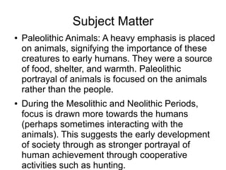 Subject Matter
● Paleolithic Animals: A heavy emphasis is placed
on animals, signifying the importance of these
creatures to early humans. They were a source
of food, shelter, and warmth. Paleolithic
portrayal of animals is focused on the animals
rather than the people.
● During the Mesolithic and Neolithic Periods,
focus is drawn more towards the humans
(perhaps sometimes interacting with the
animals). This suggests the early development
of society through as stronger portrayal of
human achievement through cooperative
activities such as hunting.
 