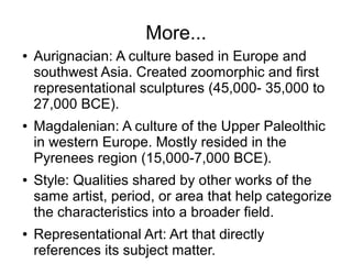More...
● Aurignacian: A culture based in Europe and
southwest Asia. Created zoomorphic and first
representational sculptures (45,000- 35,000 to
27,000 BCE).
● Magdalenian: A culture of the Upper Paleolthic
in western Europe. Mostly resided in the
Pyrenees region (15,000-7,000 BCE).
● Style: Qualities shared by other works of the
same artist, period, or area that help categorize
the characteristics into a broader field.
● Representational Art: Art that directly
references its subject matter.
 