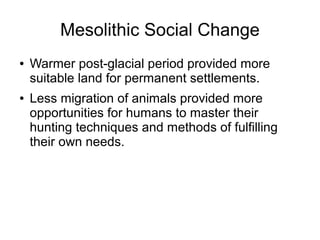 Mesolithic Social Change
● Warmer post-glacial period provided more
suitable land for permanent settlements.
● Less migration of animals provided more
opportunities for humans to master their
hunting techniques and methods of fulfilling
their own needs.
 
