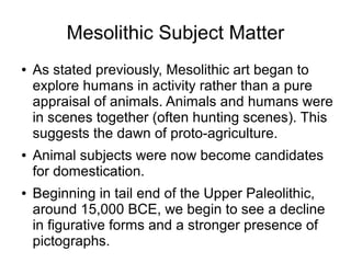 Mesolithic Subject Matter
● As stated previously, Mesolithic art began to
explore humans in activity rather than a pure
appraisal of animals. Animals and humans were
in scenes together (often hunting scenes). This
suggests the dawn of proto-agriculture.
● Animal subjects were now become candidates
for domestication.
● Beginning in tail end of the Upper Paleolithic,
around 15,000 BCE, we begin to see a decline
in figurative forms and a stronger presence of
pictographs.
 