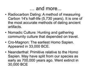 … and more...
● Radiocarbon Dating: A method of measuring
Carbon 14's half-life (5,730 years). It is one of
the most accurate methods of dating ancient
artifacts.
● Nomadic Culture: Hunting and gathering
community culture that depended on travel.
● Cro-Magnon: The earliest Homo Sapien.
Appeared in 33,000 BCE.
● Neanderthal: Primitive relative to the Homo
Sapien. May have split from our species as
early as 700,000 years ago. Went extinct in
30,000 BCE
 