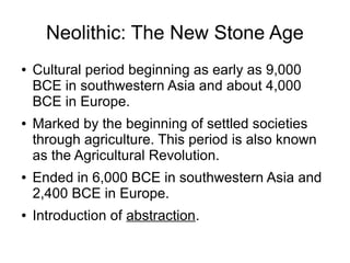 Neolithic: The New Stone Age
● Cultural period beginning as early as 9,000
BCE in southwestern Asia and about 4,000
BCE in Europe.
● Marked by the beginning of settled societies
through agriculture. This period is also known
as the Agricultural Revolution.
● Ended in 6,000 BCE in southwestern Asia and
2,400 BCE in Europe.
● Introduction of abstraction.
 