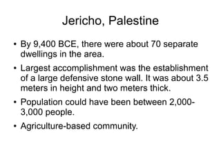Jericho, Palestine
● By 9,400 BCE, there were about 70 separate
dwellings in the area.
● Largest accomplishment was the establishment
of a large defensive stone wall. It was about 3.5
meters in height and two meters thick.
● Population could have been between 2,000-
3,000 people.
● Agriculture-based community.
 