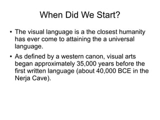 When Did We Start?
● The visual language is a the closest humanity
has ever come to attaining the a universal
language.
● As defined by a western canon, visual arts
began approximately 35,000 years before the
first written language (about 40,000 BCE in the
Nerja Cave).
 