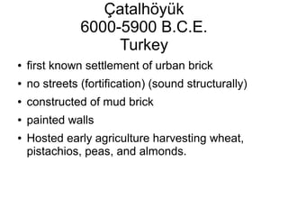 Çatalhöyük
6000-5900 B.C.E.
Turkey
● first known settlement of urban brick
● no streets (fortification) (sound structurally)
● constructed of mud brick
● painted walls
● Hosted early agriculture harvesting wheat,
pistachios, peas, and almonds.
 