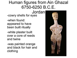 Human figures from Ain Ghazal
6750-6250 B.C.E.
Jordan
-cowry shells for eyes
-when found:
appeared to have
been built ritually
-white plaster built
over a core of reeds
and twine
-was painted orange
and black for hair and
clothing
 