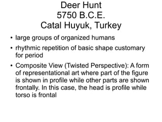 Deer Hunt
5750 B.C.E.
Catal Huyuk, Turkey
● large groups of organized humans
● rhythmic repetition of basic shape customary
for period
● Composite View (Twisted Perspective): A form
of representational art where part of the figure
is shown in profile while other parts are shown
frontally. In this case, the head is profile while
torso is frontal
 