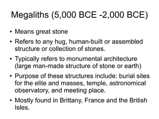 Megaliths (5,000 BCE -2,000 BCE)
● Means great stone
● Refers to any hug, human-built or assembled
structure or collection of stones.
● Typically refers to monumental architecture
(large man-made structure of stone or earth)
● Purpose of these structures include: burial sites
for the elite and masses, temple, astronomical
observatory, and meeting place.
● Mostly found in Brittany, France and the British
Isles.
 
