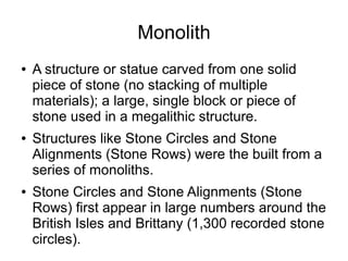 Monolith
● A structure or statue carved from one solid
piece of stone (no stacking of multiple
materials); a large, single block or piece of
stone used in a megalithic structure.
● Structures like Stone Circles and Stone
Alignments (Stone Rows) were the built from a
series of monoliths.
● Stone Circles and Stone Alignments (Stone
Rows) first appear in large numbers around the
British Isles and Brittany (1,300 recorded stone
circles).
 