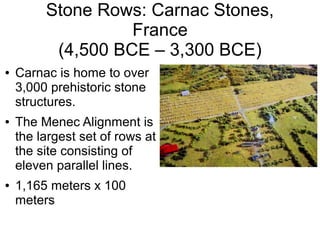 Stone Rows: Carnac Stones,
France
(4,500 BCE – 3,300 BCE)
● Carnac is home to over
3,000 prehistoric stone
structures.
● The Menec Alignment is
the largest set of rows at
the site consisting of
eleven parallel lines.
● 1,165 meters x 100
meters
 
