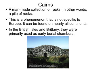 Cairns
● A man-made collection of rocks. In other words,
a pile of rocks.
● This is a phenomenon that is not specific to
Europe. It can be found on nearly all continents.
● In the British Isles and Brittany, they were
primarily used as early burial chambers.
 
