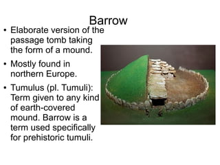 Barrow
● Elaborate version of the
passage tomb taking
the form of a mound.
● Mostly found in
northern Europe.
● Tumulus (pl. Tumuli):
Term given to any kind
of earth-covered
mound. Barrow is a
term used specifically
for prehistoric tumuli.
 