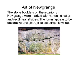 Art of Newgrange
The stone boulders on the exterior of
Newgrange were marked with various circular
and rectilinear shapes. The forms appear to be
decorative and share little pictographic value.
 