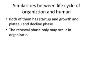 Similarities between life cycle of
organiztion and human
• Both of them has startup and growth and
plateau and decline phase
• The renewal phase only may occur in
organizatio