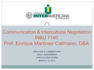 Communication & Intercultural Negotiation
             INBU 7140
Prof. Enrique Martínez-Calimano, DBA
             ANALYSIS & COMMENTARY
                FIRST ASSIGNMENT
               CARLOS ROM-GORIS
                  MARCH 15, 2012
 