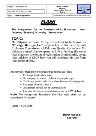 FLASH
The Assignment for the Students of LL.B second year
(Morning Session) is hereby Announced.
TOPIC:
Ms Calpana lee want to register a form to be known as
“Thanga Bahnga Lee”, approaches to the Security and
Exchange Commission of Pakistan Quetta. On refusal Ms
Calpana argued that company and form having the same
legal status so the forum of registration is immaterial, being
legal advisor of SECP how you will convince Ms Lee from
legal point of view.
Assignment must be in the prescribed format as follow
 First page (particulars page)
 Second page (contents, outlines or synopsis page)
 Third page (main body “should not be more than 4 pages”)
 Last page (Remarks page )
 Assignment should not be in printed form
 Last date for Submission of Assignment is 03rd
of June.
Note The Assignment Received after due date shall not be
considered for Award)
Dated 18-05-2016
Munir Hussain
Lecturer
Subject: Company Law
Standard: LL.B Second Year
Topic: First Assignment
MUNIR HUSSAIN
Lecturer
UNIVERSITY LAW COLLEGE
QUETTA
www.facebook.com/pages/Corridor-to-Commercial-Law
 
