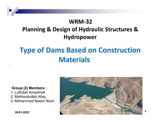 Group (2) Members :
1. Lutfullah Amarkhail
2. Mahboobullah Afaq
3. Mohammad Nasim Noori
WRM-32
Planning & Design of Hydraulic Structures &
Hydropower
Type of Dams Based on Construction
Materials
20-01-2022 1
 