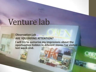Venture lab
 Observation Lab
 ARE YOU PAYING ATTENTION?
 I will try to sumarize my impresions about the
 oportunities hidden in diferent stores i’ve visited
 last week-end.
 