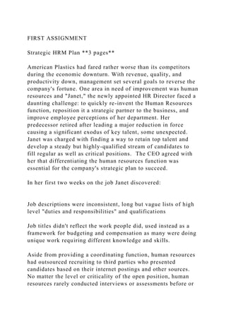 FIRST ASSIGNMENT
Strategic HRM Plan **3 pages**
American Plastics had fared rather worse than its competitors
during the economic downturn. With revenue, quality, and
productivity down, management set several goals to reverse the
company's fortune. One area in need of improvement was human
resources and "Janet," the newly appointed HR Director faced a
daunting challenge: to quickly re-invent the Human Resources
function, reposition it a strategic partner to the business, and
improve employee perceptions of her department. Her
predecessor retired after leading a major reduction in force
causing a significant exodus of key talent, some unexpected.
Janet was charged with finding a way to retain top talent and
develop a steady but highly-qualified stream of candidates to
fill regular as well as critical positions. The CEO agreed with
her that differentiating the human resources function was
essential for the company's strategic plan to succeed.
In her first two weeks on the job Janet discovered:
Job descriptions were inconsistent, long but vague lists of high
level "duties and responsibilities" and qualifications
Job titles didn't reflect the work people did, used instead as a
framework for budgeting and compensation as many were doing
unique work requiring different knowledge and skills.
Aside from providing a coordinating function, human resources
had outsourced recruiting to third parties who presented
candidates based on their internet postings and other sources.
No matter the level or criticality of the open position, human
resources rarely conducted interviews or assessments before or
 