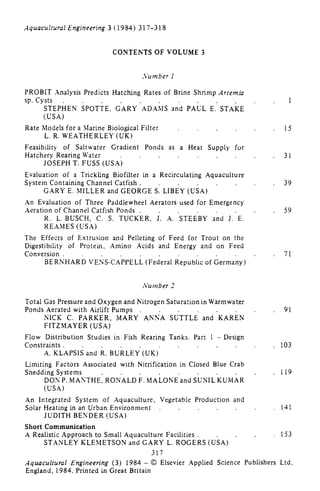Aquacultural Engineering 3 (1984) 317-318
CONTENTS OF VOLUME 3
Number i
PROBIT Analysis Predicts Hatching Rates of Brine Shrimp Artemia
sp. Cysts
STEPHEN SPOTTE, G'ARY'ADAMS and PAUL E. STAKE
(USA)
Rate Models for a Marine Biological Filter
L. R. WEATHERLEY (UK)
Feasibility of Saltwater Gradient Ponds as a Heat Supply for
Hatchery Rearing Water
JOSEPH T. FUSS (USA)
Evaluation of a Trickling Biofilter in a Recirculating Aquaculture
System Containing Channel Catfish.
GARY E. MILLER and GEORGE S. LIBEY (USA)
An Evaluation of Three Paddlewheel Aerators used for Emergency
Aeration of Channel Catfish Ponds .
R. L. BUSCH, C. S. TUCKER, J. A. STEEBY and J. E.
REAMES (USA)
The Effects of Extrusion and Pelleting of Feed for Trout on the
Digestibility of Protein, Amino Acids and Energy and on Feed
Conversion .
BERNHARD VENS-CAPPELL (Federal Republic of Germany)
15
31
39
59
71
Number 2
Total Gas Pressure and Oxygen and Nitrogen Saturation in Warmwater
Ponds Aerated with Airlift Pumps 91
NiCK C. PARKER, MARY ANNA SUTTLE and KAREN
FITZMAYER (USA)
Flow Distribution Studies in Fish Rearing Tanks. Part I - Design
Constraints. 103
A. KLAPSIS and R. BURLEY (UK)
Limiting Factors Associated with Nitrification in Closed Blue Crab
Shedding Systems . 119
SUNIL'KUMARDON P. MANTHE, RONALD E. MALONE and
(usA)
An Integrated System of Aquaculture, Vegetable Production and
Solar Heating in an Urban Environment 141
JUDITH BENDER (USA)
Short Communication
A Realistic Approach to Small Aquaculture Facilities . _ 153
STANLEY KLEMETSON and GARY L. ROGERS (USA)
317
Aquacultural Engineering (3) 1984 -© Elsevier Applied Science Publishers Ltd,
England, 1984. Printed in Great Britain
 