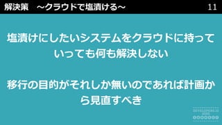 解決策 〜クラウドで塩漬ける〜 11
塩漬けにしたいシステムをクラウドに持って
いっても何も解決しない
移⾏の⽬的がそれしか無いのであれば計画か
ら⾒直すべき
 