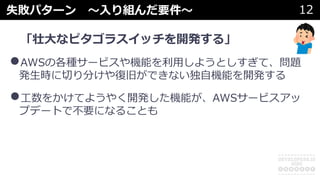 失敗パターン 〜⼊り組んだ要件〜 12
「壮⼤なピタゴラスイッチを開発する」
•AWSの各種サービスや機能を利⽤しようとしすぎて、問題
発⽣時に切り分けや復旧ができない独⾃機能を開発する
•⼯数をかけてようやく開発した機能が、AWSサービスアッ
プデートで不要になることも
 
