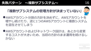 失敗パターン 〜複数サブシステム〜 16
「複数サブシステムの管理⽅針が決まっていない」
•AWSアカウント分割の⽅針を決めずに、AWSアカウントを
増やし続けたり、逆に1つのAWSアカウントに複数システム
を混在させてしまう
•AWSアカウントおよびネットワーク設計は、あとから変更
するコストが⼤きいため、当初の⽅針のまま運⽤を続けるし
かない
 