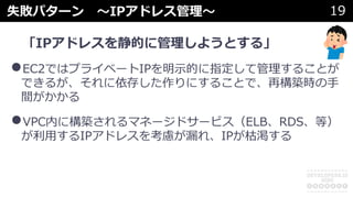 失敗パターン 〜IPアドレス管理〜 19
「IPアドレスを静的に管理しようとする」
•EC2ではプライベートIPを明⽰的に指定して管理することが
できるが、それに依存した作りにすることで、再構築時の⼿
間がかかる
•VPC内に構築されるマネージドサービス（ELB、RDS、等）
が利⽤するIPアドレスを考慮が漏れ、IPが枯渇する
 