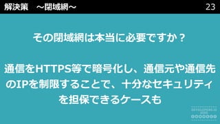 解決策 〜閉域網〜 23
その閉域網は本当に必要ですか？
通信をHTTPS等で暗号化し、通信元や通信先
のIPを制限することで、⼗分なセキュリティ
を担保できるケースも
 