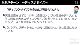 失敗パターン 〜ディスクサイズ〜 28
「ディスクサイズを多めに⾒積もりがち」
•実態調査をせずに、⾮常に安価なオンプレ環境のディスクと
同じ感覚で⼤きなディスクサイズを割り当ててしまい、ラン
ニングコストが想定以上になってしまう
•バックアップデータをローカルに溜め込むような設計になっ
ている
 