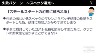 失敗パターン 〜スペック選定〜 31
「スモールスタートの幻想に縛られる」
•性能の出ない低スペックのマシンからバッチ処理の検証をス
タートした為、処理に時間がかかりすぎてしまう
•事前に検討していたコスト⾒積を節約しすぎた為に、クラウ
ドの柔軟性を活かすことができない
 