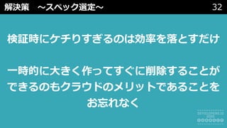 解決策 〜スペック選定〜 32
検証時にケチりすぎるのは効率を落とすだけ
⼀時的に⼤きく作ってすぐに削除することが
できるのもクラウドのメリットであることを
お忘れなく
 