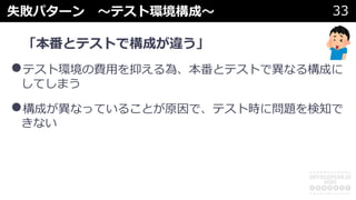 失敗パターン 〜テスト環境構成〜 33
「本番とテストで構成が違う」
•テスト環境の費⽤を抑える為、本番とテストで異なる構成に
してしまう
•構成が異なっていることが原因で、テスト時に問題を検知で
きない
 