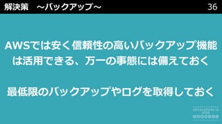 解決策 〜バックアップ〜 36
AWSでは安く信頼性の⾼いバックアップ機能
は活⽤できる、万⼀の事態には備えておく
最低限のバックアップやログを取得しておく
 