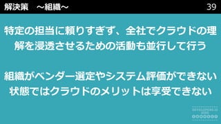 解決策 〜組織〜 39
特定の担当に頼りすぎず、全社でクラウドの理
解を浸透させるための活動も並⾏して⾏う
組織がベンダー選定やシステム評価ができない
状態ではクラウドのメリットは享受できない
 