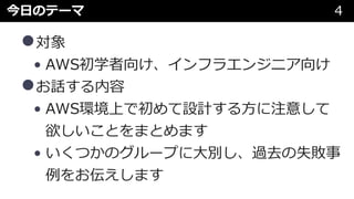 今⽇のテーマ 4
•対象
• AWS初学者向け、インフラエンジニア向け
•お話する内容
• AWS環境上で初めて設計する⽅に注意して
欲しいことをまとめます
• いくつかのグループに⼤別し、過去の失敗事
例をお伝えします
 
