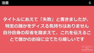 注意 6
タイトルにあえて「失敗」と書きましたが、
特定の誰かをディスる気持ちはありません
⾃分⾃⾝の反省を踏まえて、これを伝えるこ
とで誰かのお役に⽴てたら嬉しいです
 