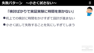 失敗パターン 〜⼩さく試さない〜 8
「検討ばかりで実証実験に時間を割かない」
•机上での検討に時間をかけすぎて設計が進まない
•⼩さく試して失敗することを気にしすぎてしまう
 