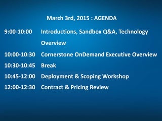 March 3rd, 2015 : AGENDA
9:00-10:00 Introductions, Sandbox Q&A, Technology
Overview
10:00-10:30 Cornerstone OnDemand Executive Overview
10:30-10:45 Break
10:45-12:00 Deployment & Scoping Workshop
12:00-12:30 Contract & Pricing Review
 