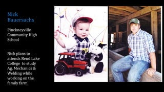 Nick
Bauersachs
Pinckneyville
Community High
School
Nick plans to
attends Rend Lake
College to study
Ag. Mechanics &
Welding while
working on the
family farm.
 
