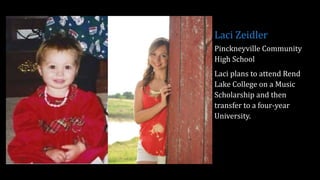 Laci Zeidler
Pinckneyville Community
High School
Laci plans to attend Rend
Lake College on a Music
Scholarship and then
transfer to a four-year
University.
 